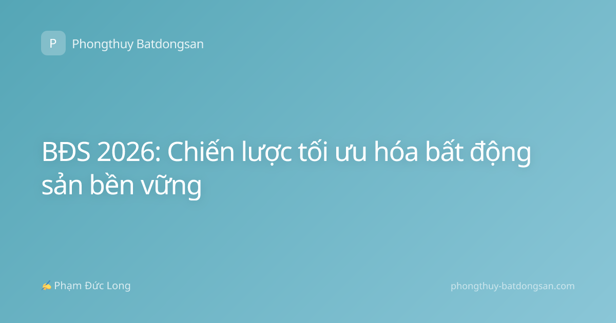 BĐS 2026: Chiến lược tối ưu hóa bất động sản bền vững